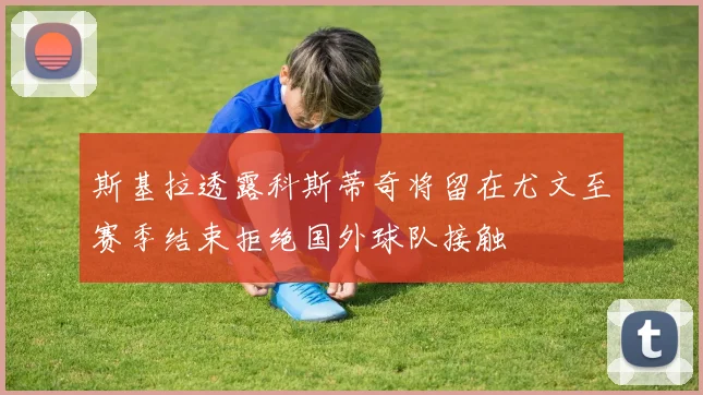 斯基拉透露科斯蒂奇将留在尤文至赛季结束拒绝国外球队接触