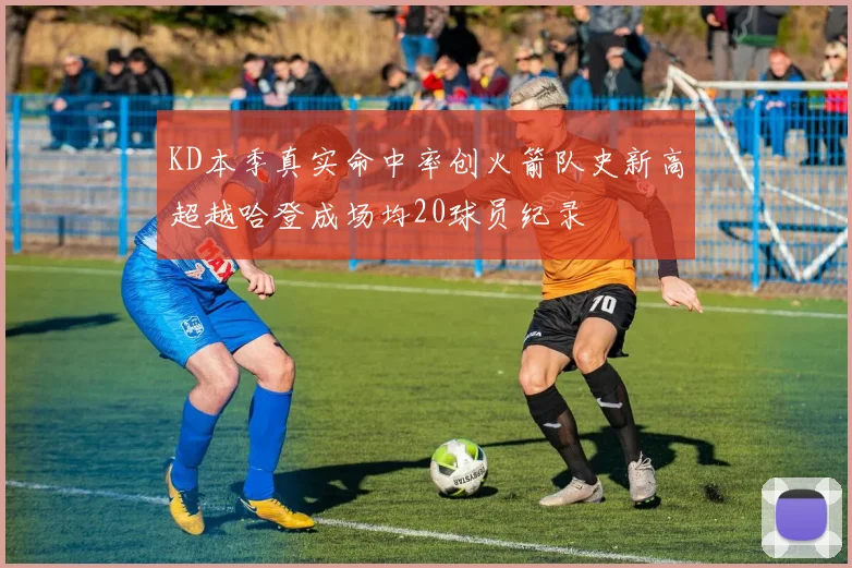 KD本季真实命中率创火箭队史新高超越哈登成场均20球员纪录