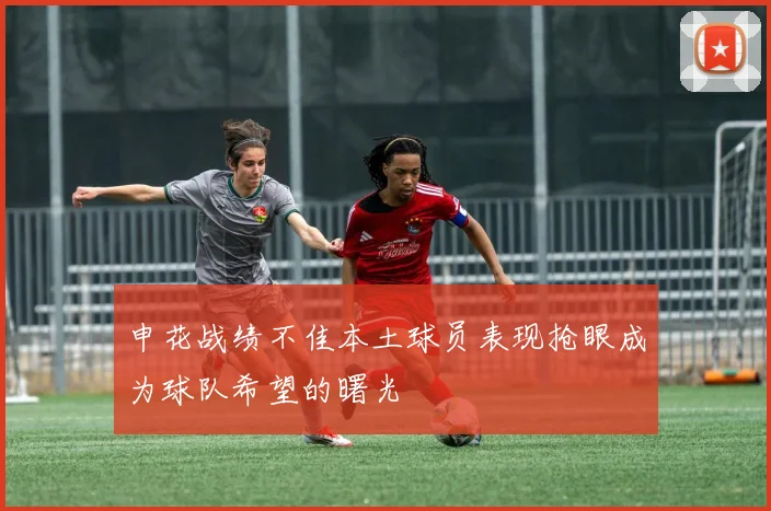 申花战绩不佳本土球员表现抢眼成为球队希望的曙光