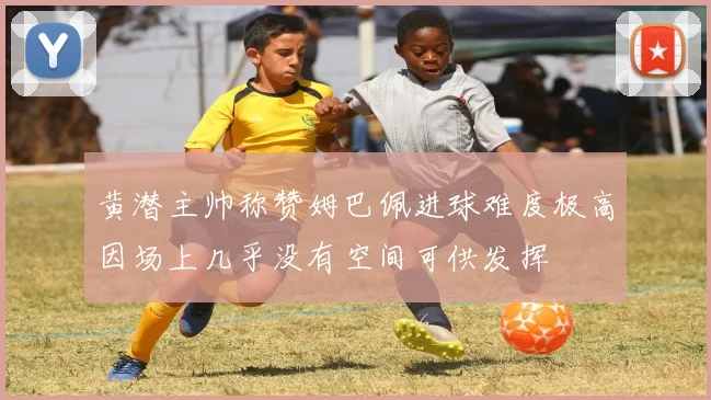 黄潜主帅称赞姆巴佩进球难度极高因场上几乎没有空间可供发挥