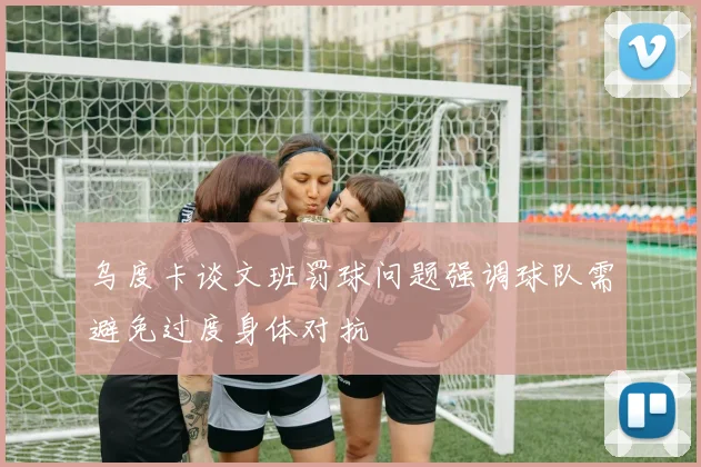 乌度卡谈文班罚球问题强调球队需避免过度身体对抗