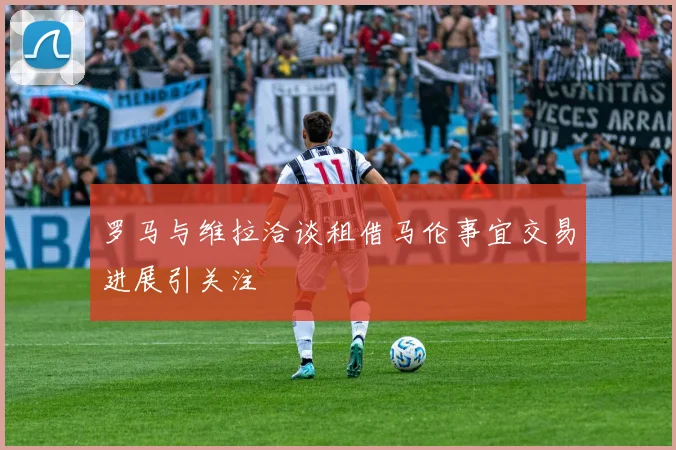 罗马与维拉洽谈租借马伦事宜交易进展引关注